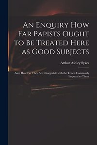 Enquiry How Far Papists Ought to Be Treated Here as Good Subjects; and, How Far They Are Chargeable With the Tenets Commonly Imputed to Them
