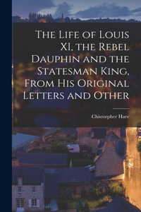 Life of Louis XI, the Rebel Dauphin and the Statesman King, From his Original Letters and Other