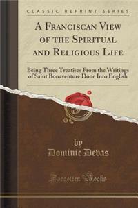 A Franciscan View of the Spiritual and Religious Life: Being Three Treatises from the Writings of Saint Bonaventure Done Into English (Classic Reprint)