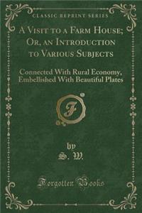 A Visit to a Farm House; Or, an Introduction to Various Subjects: Connected with Rural Economy, Embellished with Beautiful Plates (Classic Reprint)