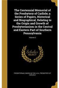 Centennial Memorial of the Presbytery of Carlisle; a Series of Papers, Historical and Biographical, Relating to the Origin and Growth of Presbyterianism in the Central and Eastern Part of Southern Pennsylvania; Volume 2