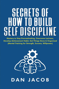 Secrets of How to Build Self Discipline: Mastery to Stop Procrastinating, Overcome Laziness, Develop Achievement Habit, Get Things Done & Organized (Mental Training for Strength, Success, W