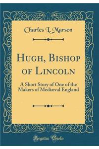 Hugh, Bishop of Lincoln: A Short Story of One of the Makers of MediÃ¦val England (Classic Reprint)