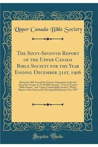 The Sixty-Seventh Report of the Upper Canada Bible Society for the Year Ending December 31st, 1906: Being the 78th Year of the Society's Operations Under Its Successive Names of York Bible Society, City of Toronto Bible Society, and Upper Canada Bi: Being the 78th Year of the Society's Operations Under Its Successive Names of York Bible Society, City of Toronto Bible Society, and Upper Canada Bi