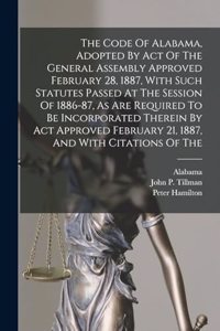 Code Of Alabama, Adopted By Act Of The General Assembly Approved February 28, 1887, With Such Statutes Passed At The Session Of 1886-87, As Are Required To Be Incorporated Therein By Act Approved February 21, 1887, And With Citations Of The