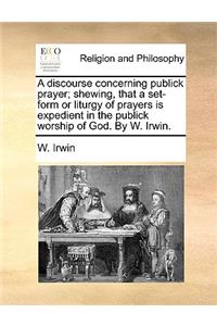 A Discourse Concerning Publick Prayer; Shewing, That a Set-Form or Liturgy of Prayers Is Expedient in the Publick Worship of God. by W. Irwin.