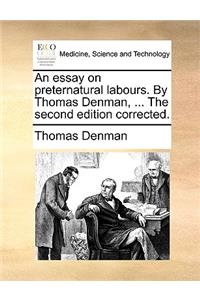 An Essay on Preternatural Labours. by Thomas Denman, ... the Second Edition Corrected.