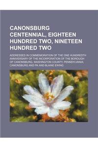 Canonsburg Centennial, Eighteen Hundred Two, Nineteen Hundred Two; Addresses in Commemoration of the One Hundredth Anniversary of the Incorporation of