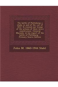 The Battle of Plattsburg; A Study in and of the War of 1812. to Remind Our Troops of the Actions of Their Brave Countrymen.--General Macomb, in His Report of the Battle of Plattsburg - Primary Source Edition