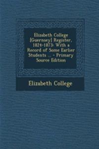 Elizabeth College [Guernsey] Register, 1824-1873: With a Record of Some Earlier Students ...