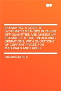 Estimating, a Guide to Systematic Methods in Taking Off Quantities and Making Up Estimates of Cost in Building Operations, with Quotations of Current Prices for Materials and Labor