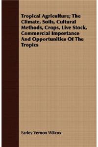 Tropical Agriculture; The Climate, Soils, Cultural Methods, Crops, Live Stock, Commercial Importance and Opportunities of the Tropics