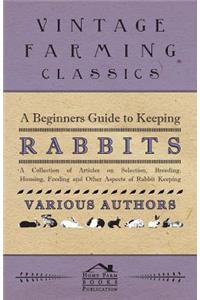 Beginners Guide to Keeping Rabbits - A Collection of Articles on Selection, Breeding, Housing, Feeding and Other Aspects of Rabbit Keeping