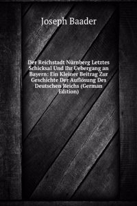 Der Reichstadt Nurnberg Letztes Schicksal Und Ihr Uebergang an Bayern: Ein Kleiner Beitrag Zur Geschichte Der Auflosung Des Deutschen Reichs (German Edition)