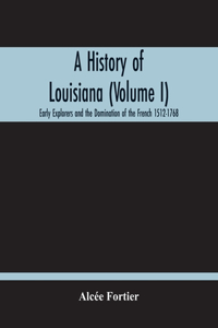 History Of Louisiana (Volume I); Early Explorers And The Domination Of The French 1512-1768
