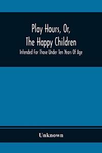 Play Hours, Or, The Happy Children; Intended For Those Under Ten Years Of Age