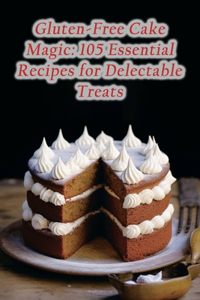 Gluten-Free Cake Magic: 105 Essential Recipes for Delectable Treats