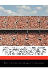 Unauthorized Guide to the United States Women's National Soccer Team, Including Its Background, Coaching Team, Notable Players, and More