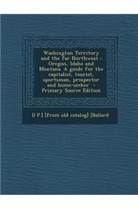Washington Territory and the Far Northwest: Oregon, Idaho and Montana. a Guide for the Capitalist, Tourist, Sportsman, Prospector and Home-Seeker