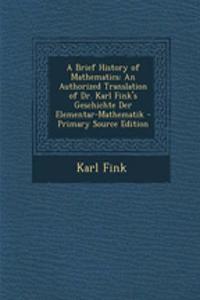 A Brief History of Mathematics: An Authorized Translation of Dr. Karl Fink's Geschichte Der Elementar-Mathematik: An Authorized Translation of Dr. Karl Fink's Geschichte Der Elementar-Mathematik