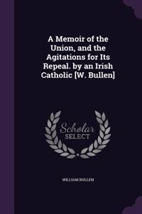 A Memoir of the Union, and the Agitations for Its Repeal. by an Irish Catholic [W. Bullen]