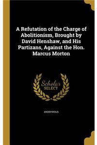 Refutation of the Charge of Abolitionism, Brought by David Henshaw, and His Partizans, Against the Hon. Marcus Morton