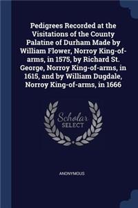 Pedigrees Recorded at the Visitations of the County Palatine of Durham Made by William Flower, Norroy King-of-arms, in 1575, by Richard St. George, Norroy King-of-arms, in 1615, and by William Dugdale, Norroy King-of-arms, in 1666