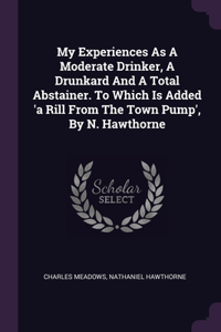 My Experiences As A Moderate Drinker, A Drunkard And A Total Abstainer. To Which Is Added 'a Rill From The Town Pump', By N. Hawthorne