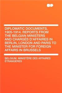 Diplomatic Documents, 1905-1914. Reports from the Belgian Ministers and Charg S d'Affaires in Berlin, London and Paris to the Minister for Foreign Aff