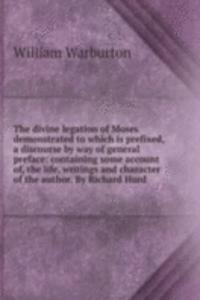 divine legation of Moses demonstrated to which is prefixed, a discourse by way of general preface: containing some account of, the life, writings and character of the author. By Richard Hurd