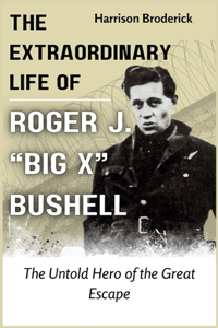 Extraordinary Life of Roger J. "Big X" Bushell: The Untold Hero of the Great Escape