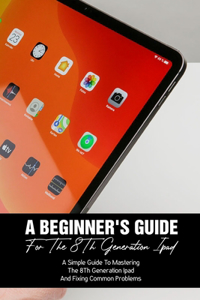 A Beginner'S Guide For The 8th Generation Ipad A Simple Guide To Mastering The 8th Generation Ipad And Fixing Common Problems