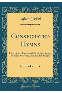 Consecrated Hymns: For Use in Devotional Meetings, Young People's Societies, the Sunday School (Classic Reprint)