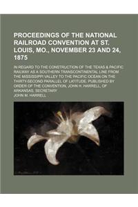Proceedings of the National Railroad Convention at St. Louis, Mo., November 23 and 24, 1875; In Regard to the Construction of the Texas & Pacific Railway as a Southern Transcontinental Line from the Mississippi Valley to the Pacific Ocean on the Th