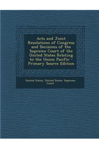 Acts and Joint Resolutions of Congress and Decisions of the Supreme Court of the United States Relating to the Union Pacific - Primary Source Edition
