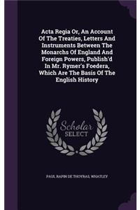 Acta Regia Or, An Account Of The Treaties, Letters And Instruments Between The Monarchs Of England And Foreign Powers, Publish'd In Mr. Rymer's Foedera, Which Are The Basis Of The English History