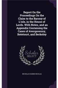 Report On the Proceedings On the Claim to the Barony of L'isle, in the House of Lords. With Notes, and an Appendix Containing the Cases of Avergavenny, Botetourt, and Berkeley