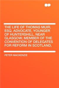 The Life of Thomas Muir, Esq. Advocate, Younger of Huntershill, Near Glasgow; Member of the Convention of Delegates for Reform in Scotland,