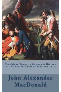 Troublous Times in Canada A History of the Fenian Raids of 1866 and 1870