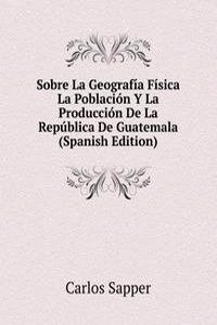Sobre La Geografia Fisica La Poblacion Y La Produccion De La Republica De Guatemala (Spanish Edition)