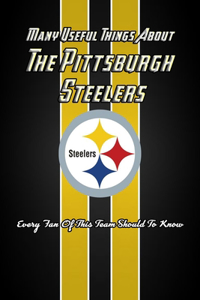 Many Useful Things About The Pittsburgh Steelers: Every Fan Of This Team Should To Know: The Pittsburgh Steelers Book