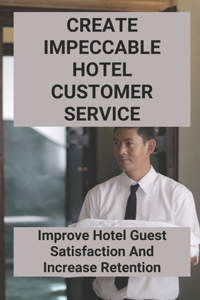 Create Impeccable Hotel Customer Service: Improve Hotel Guest Satisfaction And Increase Retention