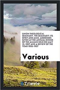 Union Theological Seminary. The Seminary: Its Spirit and Aims. Addresses Given at the Annual Dinner of the Alumni held on May 13, 1907 and a review of