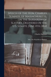 Speech of the Hon. Charles Sumner, of Massachusetts, on the Barbarism of Slavery, Delivered in the U.S. Senate, June 4th, 1860; Also, The Republican Platform