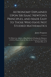 Astronomy Explained Upon Sir Isaac Newton's Principles, and Made Easy to Those Who Have Not Studied Mathematics