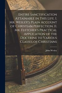 Entire Sanctification Attainable in This Life. I. Mr. Wesley's Plain Account of Christian Perfection. II. Mr. Fletcher's Practical Application of the Doctrine to Various Classes of Christians