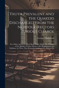 Truth Prevalent and the Quakers Discharged From the Norfolk-rectors Furious Charge: In a Sober Answer to Their Book, Falsly Stiled, The Priciples of the Quakers Further Shewn to be Blasphemous and Seditious, by These Thus Remarked A