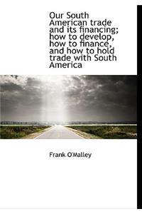 Our South American Trade and Its Financing; How to Develop, How to Finance, and How to Hold Trade Wi