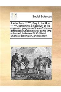 A Letter from *** ***, Esq. to the Hon. *** ***, Containing, an Account of the Origin and Progress of the Unfortunate Differences Which Have for Some Time Subsisted, Between Sir Cuthbert Shafto of Bavington, and His Lady.