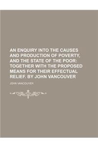 An  Enquiry Into the Causes and Production of Poverty, and the State of the Poor; Together with the Proposed Means for Their Effectual Relief. by John